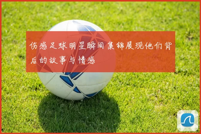 伤感足球明星瞬间集锦展现他们背后的故事与情感