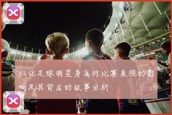 归化足球明星身高对比赛表现的影响及其背后的故事分析