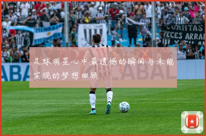 足球明星心中最遗憾的瞬间与未能实现的梦想回顾