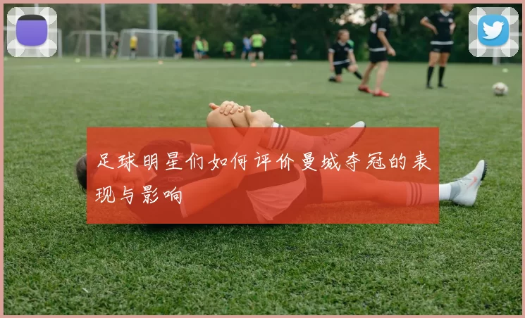 足球明星们如何评价曼城夺冠的表现与影响