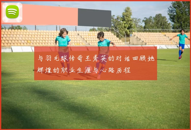 与羽毛球传奇王秀英的对话回顾她辉煌的职业生涯与心路历程