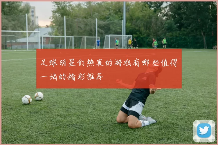 足球明星们热衷的游戏有哪些值得一试的精彩推荐