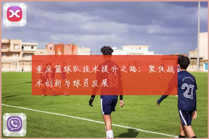 重庆篮球队技术提升之路：聚焦战术创新与球员发展