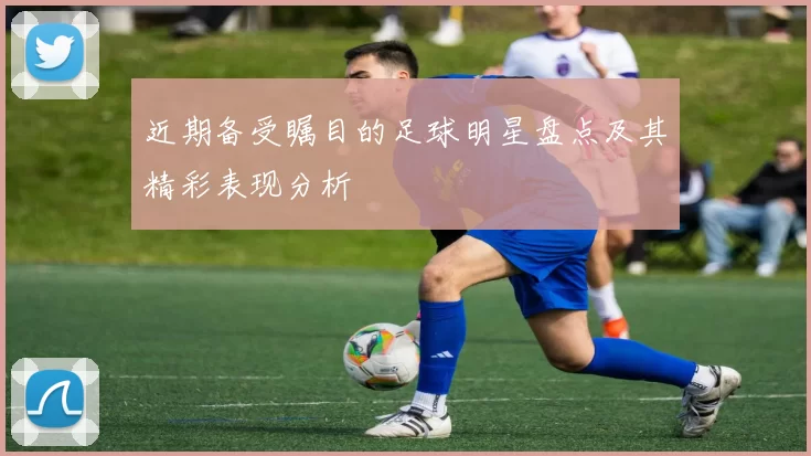 近期备受瞩目的足球明星盘点及其精彩表现分析