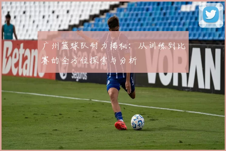 广州篮球队耐力揭秘：从训练到比赛的全方位探索与分析