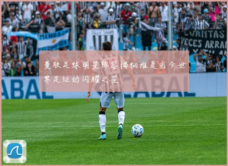 曼联足球明星阵容揭秘谁是当今世界足坛的闪耀之星