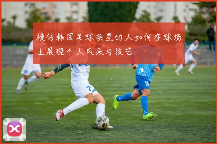 模仿韩国足球明星的人如何在球场上展现个人风采与技艺