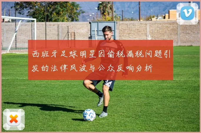 西班牙足球明星因偷税漏税问题引发的法律风波与公众反响分析