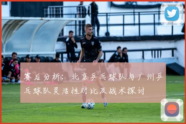 赛后分析：北京乒乓球队与广州乒乓球队灵活性对比及战术探讨