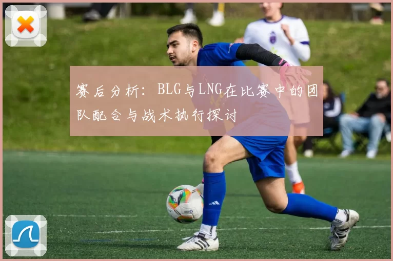 赛后分析：BLG与LNG在比赛中的团队配合与战术执行探讨