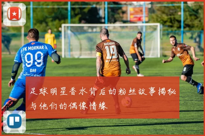 足球明星香水背后的粉丝故事揭秘与他们的偶像情缘