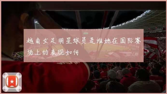 越南女足明星球员是谁她在国际赛场上的表现如何
