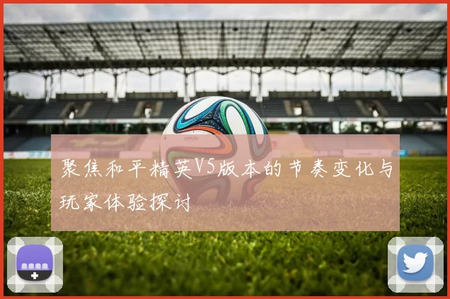 聚焦和平精英V5版本的节奏变化与玩家体验探讨