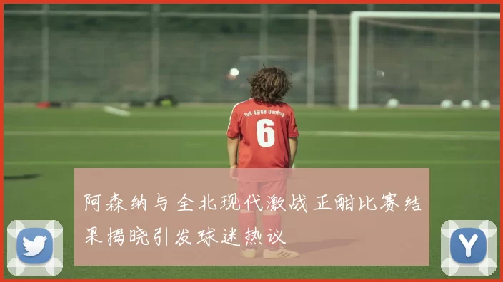 阿森纳与全北现代激战正酣比赛结果揭晓引发球迷热议