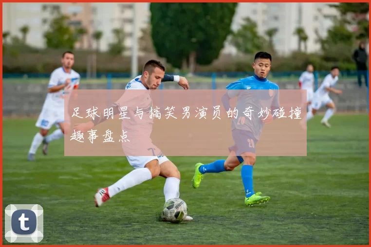足球明星与搞笑男演员的奇妙碰撞趣事盘点