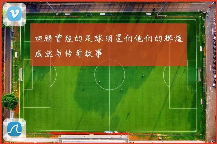 回顾曾经的足球明星们他们的辉煌成就与传奇故事