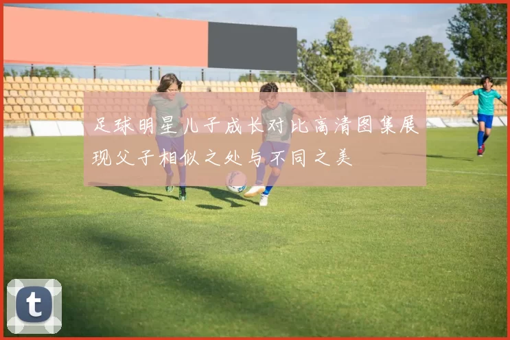 足球明星儿子成长对比高清图集展现父子相似之处与不同之美