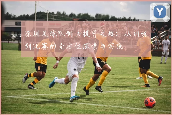 深圳足球队耐力提升之路：从训练到比赛的全方位探索与实践