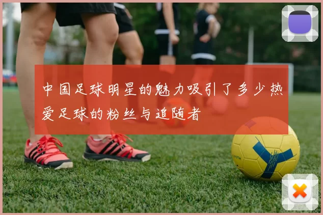 中国足球明星的魅力吸引了多少热爱足球的粉丝与追随者