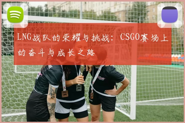 LNG战队的荣耀与挑战：CSGO赛场上的奋斗与成长之路