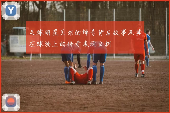 足球明星贝尔的绰号背后故事及其在球场上的传奇表现分析