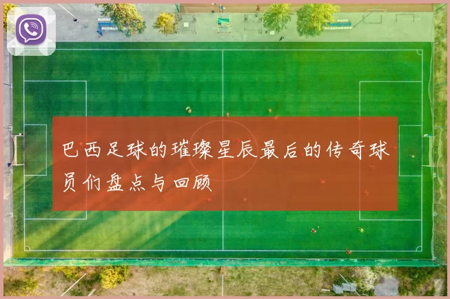 巴西足球的璀璨星辰最后的传奇球员们盘点与回顾