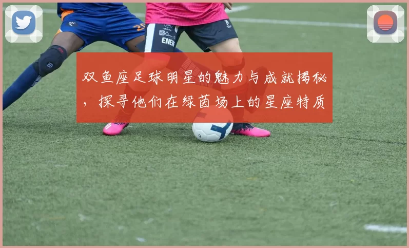 双鱼座足球明星的魅力与成就揭秘，探寻他们在绿茵场上的星座特质