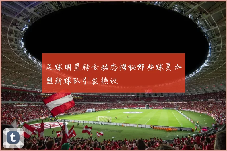 足球明星转会动态揭秘哪些球员加盟新球队引发热议