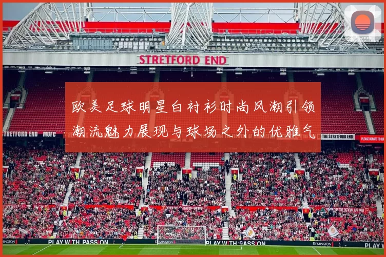 欧美足球明星白衬衫时尚风潮引领潮流魅力展现与球场之外的优雅气质