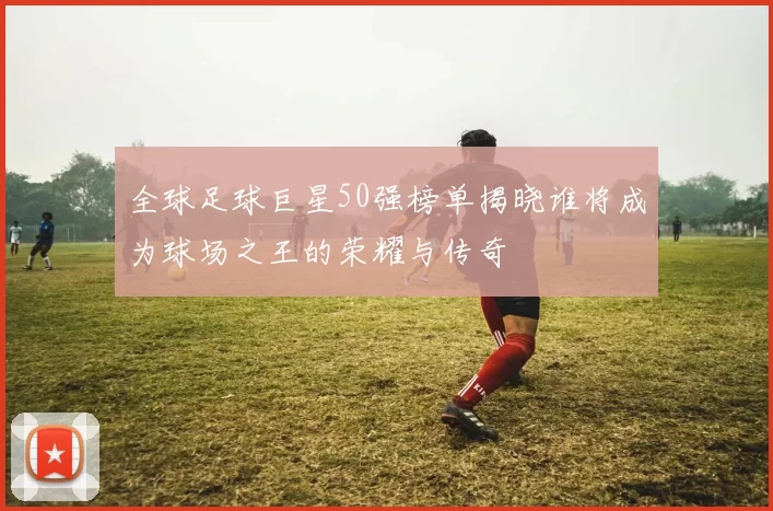 全球足球巨星50强榜单揭晓谁将成为球场之王的荣耀与传奇