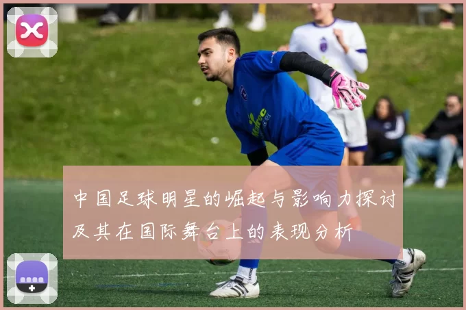 中国足球明星的崛起与影响力探讨及其在国际舞台上的表现分析