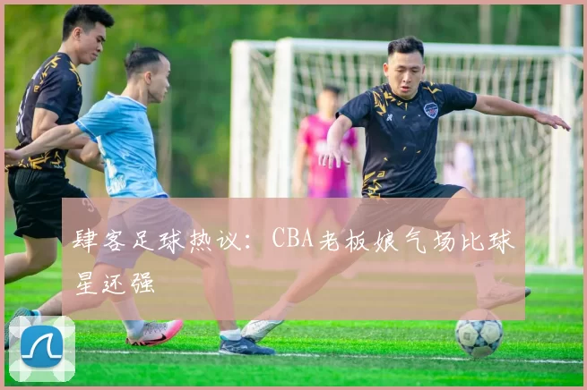 肆客足球热议：CBA老板娘气场比球星还强