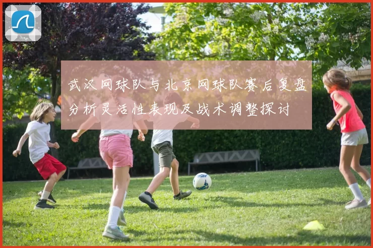 武汉网球队与北京网球队赛后复盘分析灵活性表现及战术调整探讨