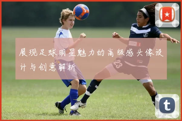 展现足球明星魅力的高级感头像设计与创意解析
