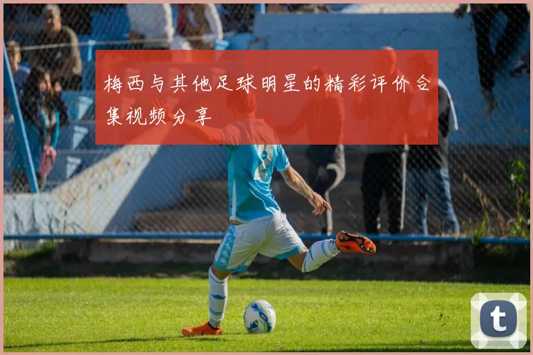 梅西与其他足球明星的精彩评价合集视频分享