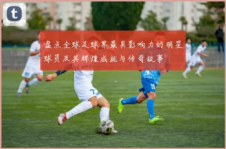 盘点全球足球界最具影响力的明星球员及其辉煌成就与传奇故事