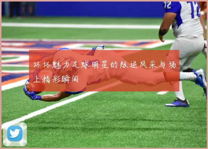 坏坏魅力足球明星的叛逆风采与场上精彩瞬间