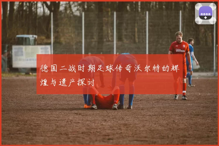 德国二战时期足球传奇沃尔特的辉煌与遗产探讨