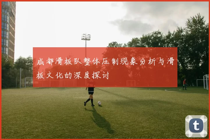成都滑板队整体压制现象分析与滑板文化的深度探讨