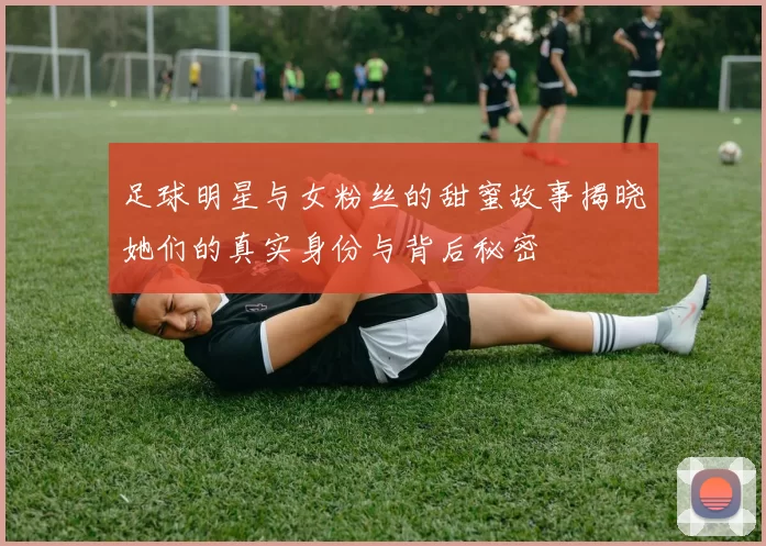 足球明星与女粉丝的甜蜜故事揭晓她们的真实身份与背后秘密