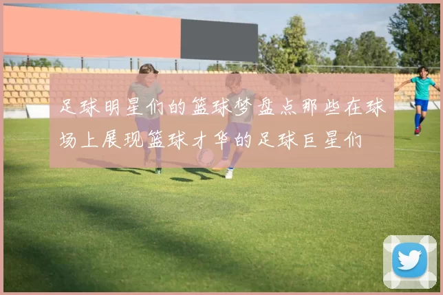 足球明星们的篮球梦盘点那些在球场上展现篮球才华的足球巨星们