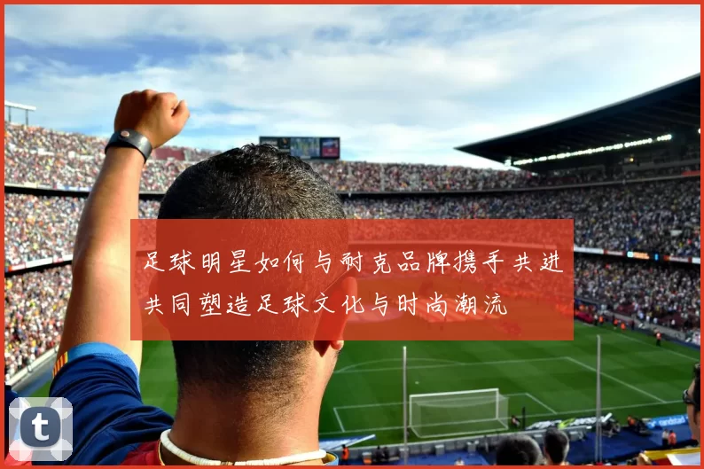 足球明星如何与耐克品牌携手共进共同塑造足球文化与时尚潮流