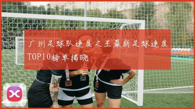 广州足球队速度之王最新足球速度TOP10榜单揭晓