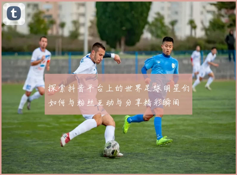 探索抖音平台上的世界足球明星们如何与粉丝互动与分享精彩瞬间