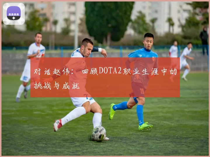 对话赵伟：回顾DOTA2职业生涯中的挑战与成就