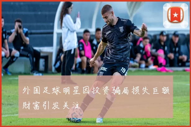 外国足球明星因投资骗局损失巨额财富引发关注