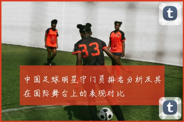 中国足球明星守门员排名分析及其在国际舞台上的表现对比