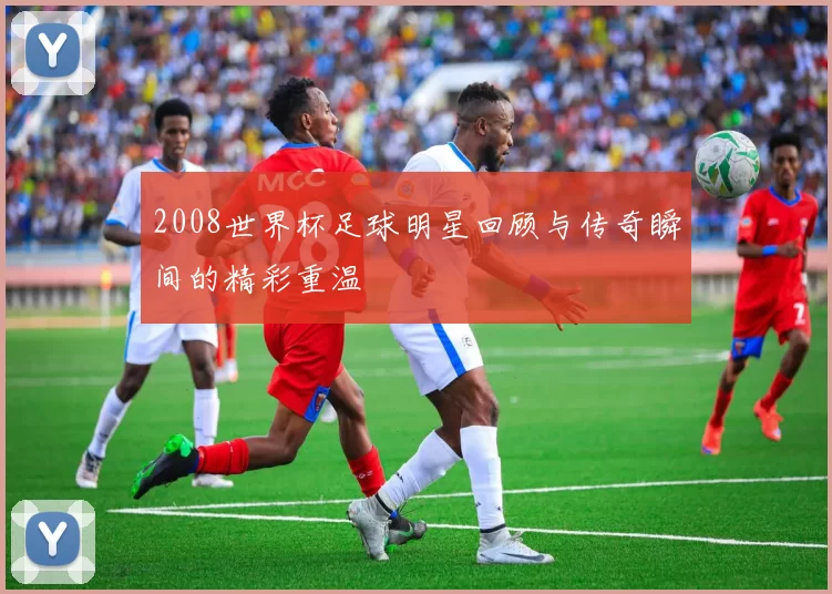 2008世界杯足球明星回顾与传奇瞬间的精彩重温