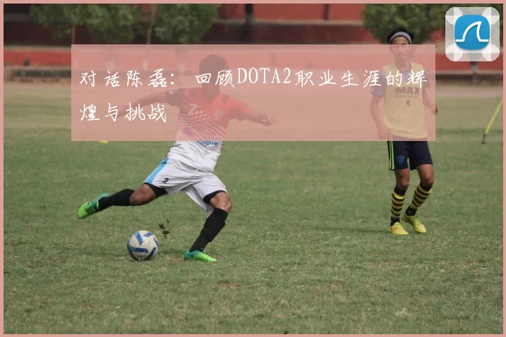对话陈磊：回顾DOTA2职业生涯的辉煌与挑战