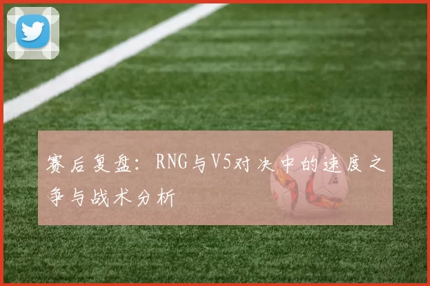 赛后复盘：RNG与V5对决中的速度之争与战术分析